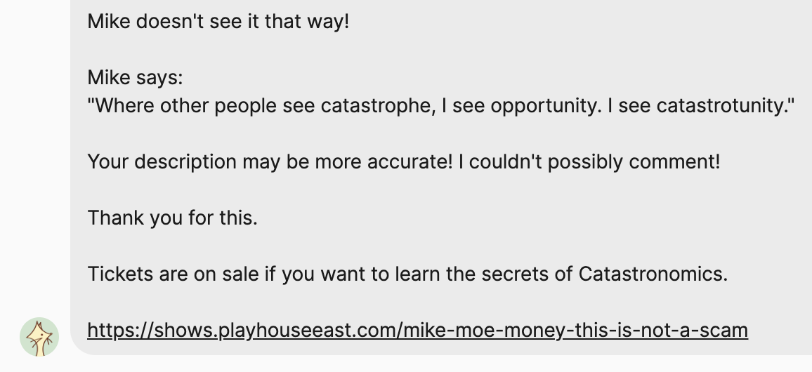 Message: Mike doesn't see it that way! Mike says: “Where other people see catastrophe, I see opportunity. I see catastrotunity.” Your description may be more accurate! I couldn't possibly comment! Thank you for this. Tickets are on sale if you want to learn the secrets of Catastronomics. Followed by a link to the show at Playhouse East.