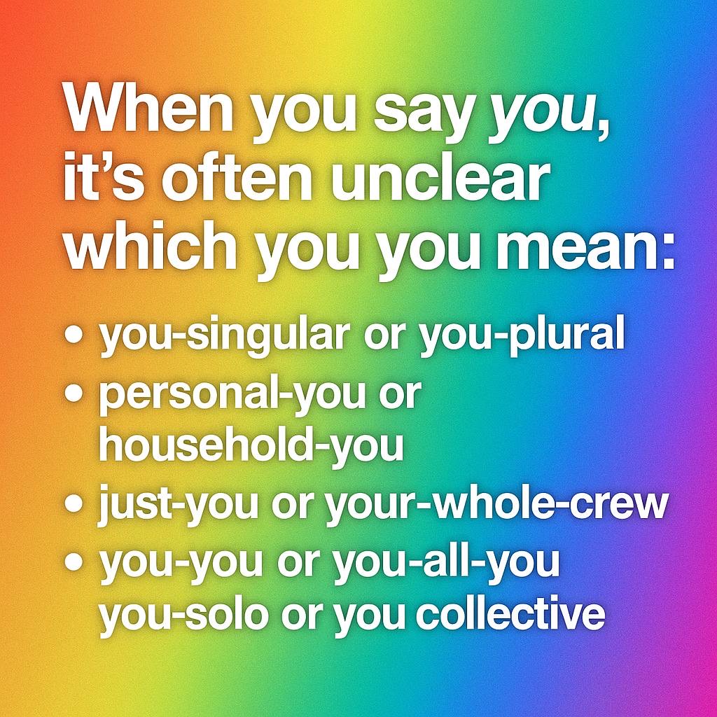 Rainbow-gradient card: When you say you, it's often unclear which you you mean: you-singular or you-plural; personal-you or household-you; just-you or your-whole-crew; you-you or you-all-you, you-solo or you collective.